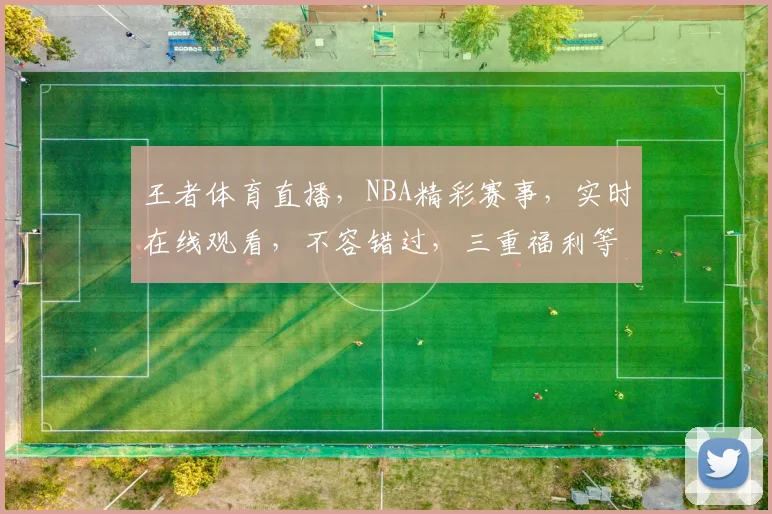 王者体育直播，NBA精彩赛事，实时在线观看，不容错过，三重福利等你来