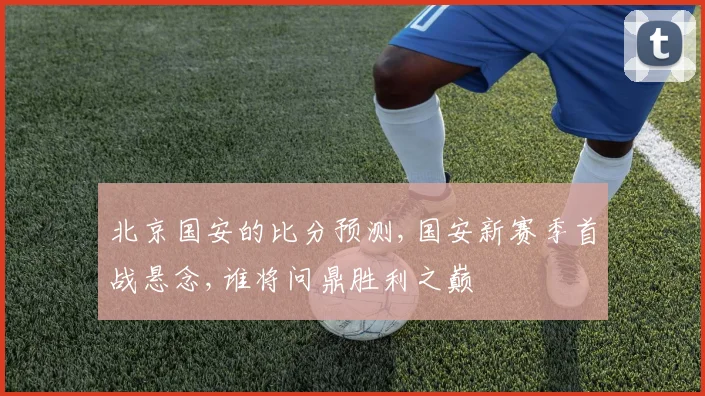 北京国安的比分预测,国安新赛季首战悬念,谁将问鼎胜利之巅